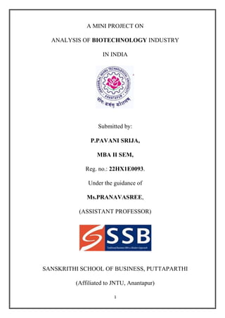 1
A MINI PROJECT ON
ANALYSIS OF BIOTECHNOLOGY INDUSTRY
IN INDIA
Submitted by:
P.PAVANI SRIJA,
MBA II SEM,
Reg. no.: 22HX1E0093.
Under the guidance of
Ms.PRANAVASREE,
(ASSISTANT PROFESSOR)
SANSKRITHI SCHOOL OF BUSINESS, PUTTAPARTHI
(Affiliated to JNTU, Anantapur)
 
