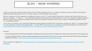 BLOG – NEAR-SHORING
A trade war with China and the disruptive effects of the COVID-19 pandemic have U.S. companies starting to question a decades-old strategy of
shifting manufacturing operations to low-cost labor markets in China and other Asian nations.
Some are starting to invest in expanding or building new factories in the U.S. and its nearby trade partners, Mexico, and Canada. Such moves are
known as reshoring — for the U.S. — and nearshoring in Mexico and Canada. If the trend accelerates, it will create a domestic manufacturing boom
and alter trucking routes, shifting some import-centric traffic from Southern California’s massive port complex to manufacturing hubs across the
U.S., according to analysts.
A June survey by Thomas, a New York-based industrial sourcing platform, found that 69% of businesses said they are “likely” to “extremely likely”
to re-shore operations to bolster their supply chains — up from 54% in a previous survey in February, just before the pandemic took hold. Source -
https://www.ttnews.com/articles/2020-events-force-manufacturers-rethink-reshoring-operation-plans
Summary
• All levels of government need to work together to develop economic policies that will support the reshoring of critical parts of the supply chain
• It is very competitive when it comes to attracting foreign direct investment (FDI). Countries need to take a hard look at their policies related to
regulations and taxes - https://www.slideshare.net/paulyoungcga/path-to-innovation-for-canada
Here is my work on supply chain - https://www.slideshare.net/paulyoungcga/how-best-to-reshore-your-supply-chain-management-system-
241186222
 