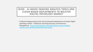 BLOG - AI-BASED IMAGING ANALYSIS TOOLS AND
CLOUD-BASED DEPLOYMENTS TO BOLSTER
DIGITAL PATHOLOGY MARKET
• AI-Based imaging analysis tools and cloud-based deployments to bolster digital
pathology market – Healthcare and Drug Discovery and Pharmacy
Management - https://www.linkedin.com/pulse/blog-ai-based-imaging-
analysis-tools-cloud-based-bolster-paul-young
 