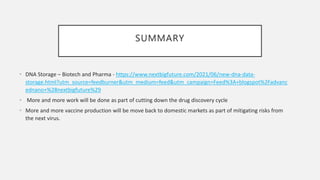SUMMARY
• DNA Storage – Biotech and Pharma - https://www.nextbigfuture.com/2021/06/new-dna-data-
storage.html?utm_source=feedburner&utm_medium=feed&utm_campaign=Feed%3A+blogspot%2Fadvanc
ednano+%28nextbigfuture%29
• More and more work will be done as part of cutting down the drug discovery cycle
• More and more vaccine production will be move back to domestic markets as part of mitigating risks from
the next virus.
 