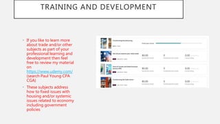 TRAINING AND DEVELOPMENT
• If you like to learn more
about trade and/or other
subjects as part of your
professional learning and
development then feel
free to review my material
on
https://www.udemy.com/
(search Paul Young CPA
CGA)
• These subjects address
how to fixed issues with
housing and/or systemic
issues related to economy
including government
policies
 