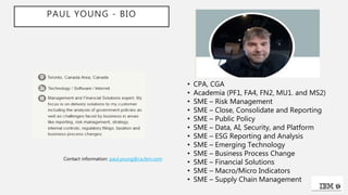 PAUL YOUNG - BIO
• CPA, CGA
• Academia (PF1, FA4, FN2, MU1. and MS2)
• SME – Risk Management
• SME – Close, Consolidate and Reporting
• SME – Public Policy
• SME – Data, AI, Security, and Platform
• SME – ESG Reporting and Analysis
• SME – Emerging Technology
• SME – Business Process Change
• SME – Financial Solutions
• SME – Macro/Micro Indicators
• SME – Supply Chain Management
Contact information: paul.young@ca.ibm.com
 