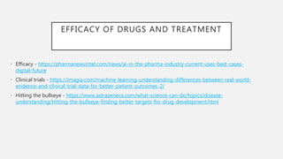 EFFICACY OF DRUGS AND TREATMENT
• Efficacy - https://pharmanewsintel.com/news/ai-in-the-pharma-industry-current-uses-best-cases-
digital-future
• Clinical trials - https://imagia.com/machine-learning-understanding-differences-between-real-world-
evidence-and-clinical-trial-data-for-better-patient-outcomes-2/
• Hitting the bullseye - https://www.astrazeneca.com/what-science-can-do/topics/disease-
understanding/Hitting-the-bullseye-finding-better-targets-for-drug-development.html
 