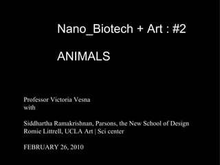 Nano_Biotech + Art : #2 ANIMALS Professor Victoria Vesna with Siddhartha Ramakrishnan, Parsons, the New School of Design Romie Littrell, UCLA Art | Sci center FEBRUARY 26, 2010 