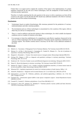 Conf. OIE 2008, 231-240
- 240 -
Clearly there is an urgent need to support the countries of the region in the implementation of a proper
regulatory framework for the safe use of these technologies, from the standpoints of both biosafety and
veterinary product registration.
Therefore it is hardly surprising that the only question in the survey to elicit a unanimous yes from all the
countries in the region was the idea that the OIE should issue additional standards in the field of veterinary
products derived from modern biotechnology.
Conclusions
1. Technologies based on modern biotechnology offer enormous potential for the production of vaccines,
medicinal products and other veterinary products.
2. The development and use of these technologies is concentrated in a few countries of the region, while in
others they are still not in widespread use.
3. There is a need to publicise and provide training in these technologies, for which suitable development
conditions exist in a number of countries in the region.
4. It is necessary to foster the establishment of a comprehensive and effective regulatory framework for the
safe use of these technologies from the dual standpoints of biosafety and the regulations established in the
veterinary register. The member countries deem it necessary for the OIE to issue additional standards in
this field.
References
[1] Babiuk L.A.– Vaccination: A Management Tool in Veterinary Medicine. The Veterinary Journal 2002;164:188-201.
[2] Balcázar J.L., de Blas I., Ruiz-Zarzuela I., Cunningham D., Vendrell D., Múzquiz J.L.– The role of probiotics in
aquaculture. Veterinary Microbiology 2006;114:173-86.
[3] Banguela A., Hernandez L.– Fructans: from natural sources to transgenic plants. Biotecnología Aplicada 2006;23(3).
[4] Zarlenga D.S., Higgins J.– PCR as a diagnostic and quantitative technique in veterinary parasitology. Veterinary
Parasitology 2001; 101:215-30.
[5] Henderson L.M.– Overview of marker vaccine and differential diagnostic test technology. Biologicals 2005;33:203-9.
[6] Shams H.– Recent developments in veterinary vaccinology. The Veterinary Journal 2005;170:289-99.
[7] Martínez R., Carpio Y., Gómez Y. et al.– Acuabio 1 estimula el metabolismo anaerobio y el sistema inmune innato de
las larvas de goldfish y tilapia. Biotecnología Aplicada 2006;23:289-95.
[8] Minassian M.S.– Legislation requirements for control over veterinary products in South America. 2008 p. 1-10.
[9] Schmitt B., Henderson L.– Diagnostic tools for animal diseases. Rev sci tech Off int Epiz, 2005;24(1):243-50.
[10] Schrezenmeir J., de Vrese M.– Probiotics, prebiotics, and synbiotics-approaching a definition. Am J Clin Nutr
2001;73(suppl):361S-4S.
[11] Thompson D.L.– Immunization against GnRH in male species /comparative aspects/. Animal Reproduction Science
2000;60-61:459-69.
[12] Tomasik P.J., Tomasik P.– Probiotics and prebiotics. Cereal Chem 2003;80(2):113-7.
[13] Vercruysse J., Knox D.P., Schetters T.P., Willadsen P.– Veterinary parasitic vaccines: pitfalls and future directions.
TRENDS in Parasitology 2004;20(10):488-92.
_______________
 
