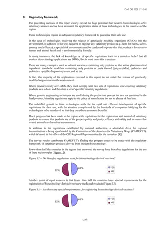 Conf. OIE 2008, 231-240
- 239 -
8. Regulatory framework
The preceding sections of this report clearly reveal the huge potential that modern biotechnologies offer
veterinary science and we have evaluated the application status of these technologies in the countries of the
region.
These technologies require an adequate regulatory framework to guarantee their safe use.
In the case of technologies involving the release of genetically modified organisms (GMOs) into the
environment, in addition to the tests required to register any veterinary product (e.g. tests for purity, safety,
potency and efficacy), a special risk assessment must be conducted to prove that the product is harmless to
human and animal health and is environmentally friendly.
In many instances, the lack of knowledge or of specific regulations leads to a mistaken belief that all
modern biotechnology applications are GMOs, but in most cases this is not true.
There are many examples, such as subunit vaccines containing only proteins as the active pharmaceutical
ingredient, metabolic modifiers containing only proteins or parts thereof (polypeptides), prebiotics and
probiotics, specific diagnosis systems, and so on.
In fact, the majority of the applications covered in this report do not entail the release of genetically
modified organisms into the environment.
Where products really are GMOs, they must comply with two sets of regulations, one covering veterinary
products as a whole, and the other a set of specific biosafety regulations.
Where genetic engineering techniques are used during the production process but are not contained in the
final product, biosafety regulations apply to the place of manufacture but not to places of final use.
The unbridled growth in these technologies calls for the rapid and efficient development of specific
regulations for their use, with the situation complicated by the hundreds of companies lobbying for the
technologies to be introduced so that they can obtain economic benefits.
Much progress has been made in the region with regulations for the registration and control of veterinary
products to ensure that products are of the proper quality and purity, efficacy and safety and to ensure that
treated animals are harmless to consumers.
In addition to the regulations established by national authorities, a admirable drive for regional
harmonization is being spearheaded by the Committee of the Americas for Veterinary Drugs (CAMEVET),
which is based in the office of the OIE Regional Representation for the Americas [8].
The survey results corroborate CAMEVET’s finding that progress needs to be made with the regulatory
framework of veterinary products derived from modern biotechnology.
Fewer than half the countries in the region that answered the survey have biosafety regulations for the use
of these technologies (Figure 12).
Figure 12.– Do biosafety regulations exist for biotechnology-derived vaccines?
Another point of equal concern is that fewer than half the countries have special requirements for the
registration of biotechnology-derived veterinary medicinal products (Figure 13).
Figure 13.– Are there any special requirements for registering biotechnology-derived vaccines?
48%
52% NO
48%
52% NO
YES
YES
 