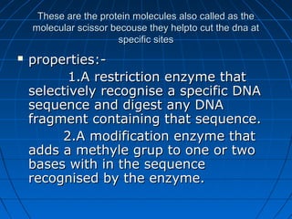 These are the protein molecules also called as theThese are the protein molecules also called as the
molecular scissor becouse they helpto cut the dna atmolecular scissor becouse they helpto cut the dna at
specific sitesspecific sites
 properties:-properties:-
1.A restriction enzyme that1.A restriction enzyme that
selectively recognise a specific DNAselectively recognise a specific DNA
sequence and digest any DNAsequence and digest any DNA
fragment containing that sequence.fragment containing that sequence.
2.A modification enzyme that2.A modification enzyme that
adds a methyle grup to one or twoadds a methyle grup to one or two
bases with in the sequencebases with in the sequence
recognised by the enzyme.recognised by the enzyme.
 