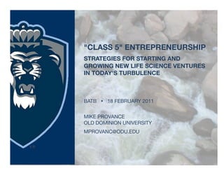 "CLASS 5" ENTREPRENEURSHIP!
STRATEGIES FOR STARTING AND
GROWING NEW LIFE SCIENCE VENTURES
IN TODAY'S TURBULENCE



BATB  18 FEBRUARY 2011


MIKE PROVANCE
OLD DOMINION UNIVERSITY
MPROVANC@ODU.EDU
 