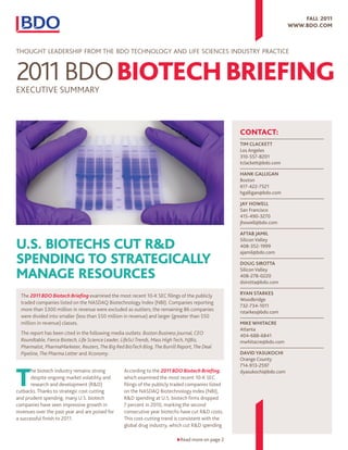 Fall 2011
                                                                                                                         www.bdo.Com



ThoughT Leadership from The Bdo TechnoLogy and Life sciences indusTry pracTice




eXecuTiVe summary



                                                                                                    ContaCt:
                                                                                                    Tim ClaCkeTT
                                                                                                    Los Angeles
                                                                                                    310-557-8201
                                                                                                    tclackett@bdo.com

                                                                                                    Hank GalliGan
                                                                                                    Boston
                                                                                                    617-422-7521
                                                                                                    hgalligan@bdo.com

                                                                                                    Jay Howell
                                                                                                    San Francisco
                                                                                                    415-490-3270
                                                                                                    jhowell@bdo.com

                                                                                                    afTab Jamil

U.S. bioteChS CUt R&d                                                                               Silicon Valley
                                                                                                    408-352-1999
                                                                                                    ajamil@bdo.com
Spending to StRategiCally                                                                           DouG SiroTTa

manage ReSoURCeS                                                                                    Silicon Valley
                                                                                                    408-278-0220
                                                                                                    dsirotta@bdo.com

  The 2011 BDO Biotech Briefing examined the most recent 10-K sec filings of the publicly           ryan STarkeS
                                                                                                    Woodbridge
  traded companies listed on the nasdaQ Biotechnology index (nBi). companies reporting
                                                                                                    732-734-1011
  more than $300 million in revenue were excluded as outliers; the remaining 86 companies           rstarkes@bdo.com
  were divided into smaller (less than $50 million in revenue) and larger (greater than $50
  million in revenue) classes.                                                                      mike wHiTaCre
                                                                                                    Atlanta
  The report has been cited in the following media outlets: Boston Business Journal, CEO            404-688-6841
  Roundtable, Fierce Biotech, Life Science Leader, LifeSci Trends, Mass High Tech, NJBiz,           mwhitacre@bdo.com
  Pharmalot, PharmaMarketer, Reuters, The Big Red BioTech Blog, The Burrill Report, The Deal
  Pipeline, The Pharma Letter and Xconomy.                                                          DaviD yaSukoCHi
                                                                                                    Orange County



t
                                                                                                    714-913-2597
       he biotech industry remains strong         according to the 2011 BDO Biotech Briefing,       dyasukochi@bdo.com
       despite ongoing market volatility and      which examined the most recent 10-K sec
       research and development (r&d)             filings of the publicly traded companies listed
cutbacks. Thanks to strategic cost cutting        on the nasdaQ Biotechnology index (nBi),
and prudent spending, many u.s. biotech           r&d spending at u.s. biotech firms dropped
companies have seen impressive growth in          7 percent in 2010, marking the second
revenues over the past year and are poised for    consecutive year biotechs have cut r&d costs.
a successful finish to 2011.                      This cost-cutting trend is consistent with the
                                                  global drug industry, which cut r&d spending

                                                                           Read more on page 2
 
