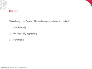 w w w . d e s m a n i a . c o m
To redesign the Combo Physiotherapy machine to make it:
1. User friendly
2. Aesthetically appealing
3. Functional
BRIEF
 