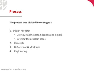 w w w . d e s m a n i a . c o m
The process was divided into 4 stages :-
1. Design Research
• Users & stakeholders, hospitals and clinics)
• Defining the problem areas
2. Concepts
3. Refinement & Mock-ups
4. Engineering
Process
 