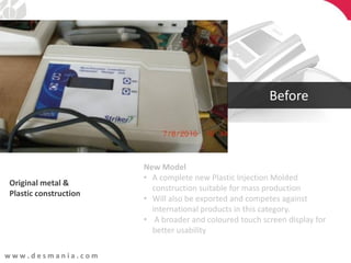 w w w . d e s m a n i a . c o m
Original metal &
Plastic construction
New Model
• A complete new Plastic Injection Molded
construction suitable for mass production
• Will also be exported and competes against
international products in this category.
• A broader and coloured touch screen display for
better usability
Before
 