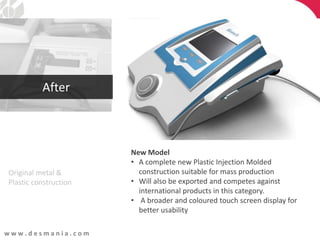 w w w . d e s m a n i a . c o m
Original metal &
Plastic construction
New Model
• A complete new Plastic Injection Molded
construction suitable for mass production
• Will also be exported and competes against
international products in this category.
• A broader and coloured touch screen display for
better usability
After
 