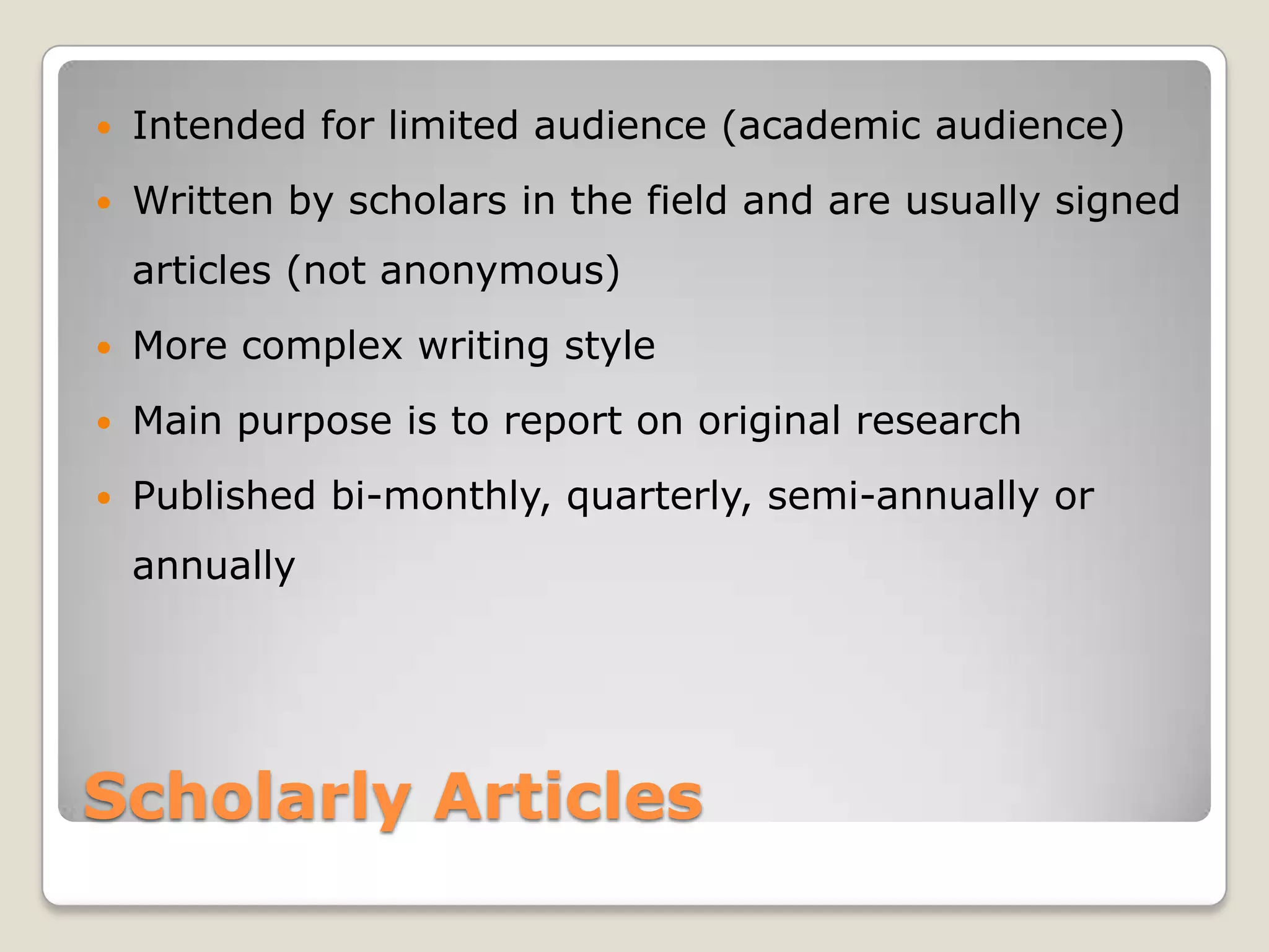    Intended for limited audience (academic audience)
   Written by scholars in the field and are usually signed
    articles (not anonymous)
   More complex writing style
   Main purpose is to report on original research
   Published bi-monthly, quarterly, semi-annually or
    annually




Scholarly Articles
 