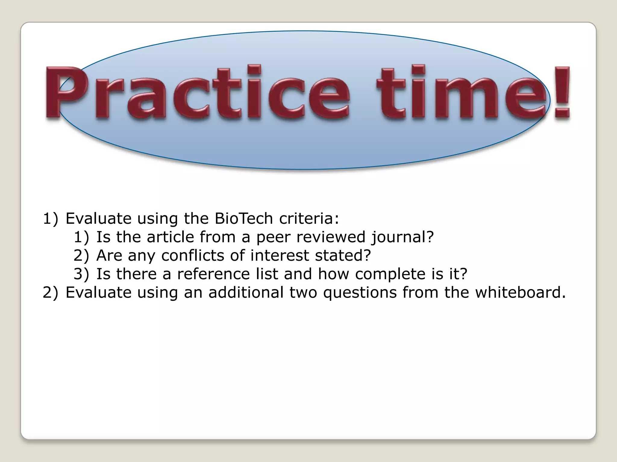 1) Evaluate using the BioTech criteria:
    1) Is the article from a peer reviewed journal?
    2) Are any conflicts of interest stated?
    3) Is there a reference list and how complete is it?
2) Evaluate using an additional two questions from the whiteboard.
 