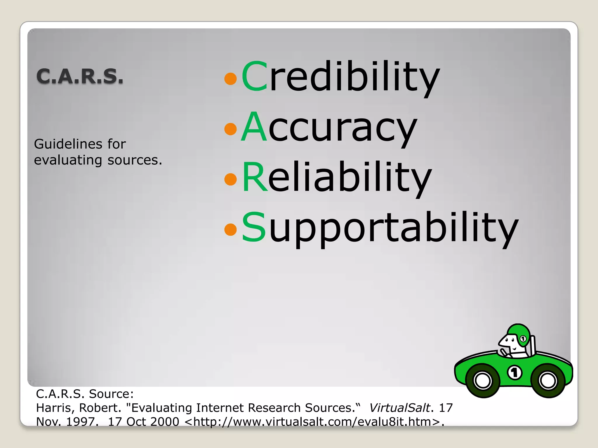 C.A.R.S.                       Credibility
Guidelines for
                               Accuracy
                               Reliability
evaluating sources.




                               Supportability



C.A.R.S. Source:
Harris, Robert. "Evaluating Internet Research Sources.“ VirtualSalt. 17
Nov. 1997. 17 Oct 2000 <http://www.virtualsalt.com/evalu8it.htm>.
 