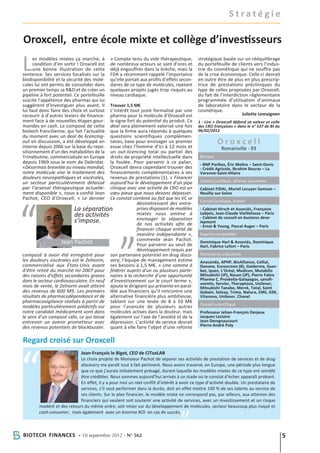 Stratégie

Oroxcell, entre école mixte et collège d’investisseurs

L     es modèles mixtes ça marche, à
      condition d’en sortir ! Oroxcell est
      une bonne illustration de cette
sentence. Ses services focalisés sur la
biodisponibilité et la sécurité des molé-
                                             » Compte tenu du vide thérapeutique,
                                             de nombreux acteurs se sont d’ores et
                                             déjà engouffrés dans la brèche, mais la
                                             FDA a récemment rappelé l’importance
                                             qu’elle portait aux profils d’effets secon-
                                                                                           stratégique basée sur un rééquilibrage
                                                                                           du portefeuille de clients vers l’indus-
                                                                                           trie du cosmétique qui ne souffre pas
                                                                                           de la crise économique. Celle-ci devrait
                                                                                           en outre être de plus en plus prescrip-
cules lui ont permis de consolider dans      daires de ce type de molécules, rejetant      trice de prestations précliniques du
un premier temps sa R&D et de créer un       quelques projets jugés trop risqués au        type de celles proposées par Oroxcell,
pipeline à fort potentiel. Ce portefeuille   niveau cardiaque.                             du fait de l’interdiction réglementaire
suscite l’appétence des pharmas qui lui                                                    programmée d’utilisation d’animaux
suggèrent d’investiguer plus avant. Il       Trouver 1,5 M€                                de laboratoire dans le secteur de la
lui faut donc faire des choix et surtout  L’intérêt tout juste formalisé par une           cosmétique.
recourir à d’autres leviers de finance-   pharma pour la molécule d’Oroxcell est                                  Juliette Lemaignen
ment face à de nouvelles étapes gour-     le signe fort du potentiel du produit. Ce        1 - Lire « Oroxcell défend sa valeur et celle
mandes en cash. Le composé de cette       deal sera pleinement valorisé une fois           des CRO françaises » dans le n° 537 de Bf du
biotech francilienne, qui fait l’actualitéque la firme aura répondu à quelques             06/02/2012
du moment avec un deal de licencing-      questions scientifiques complémen-
out en discussion, a été développé en
interne depuis 2006 sur la base du repo-
                                          taires, base pour envisager un premier
                                          essai chez l’homme d’ici à 12 mois et
                                                                                                     Oroxcell
                                                                                                       Romainville - 93
sitionnement d’un des métabolites de la   un out-licencing total ou partiel des
Trimébutine, commercialisée en Europe     droits de propriété intellectuelle dans           Banque
depuis 1969 sous le nom de Debridat.      la foulée. Pour parvenir à ce palier,             - BNP Paribas, Éric Molins – Saint-Denis
«Désormais brevetée au niveau mondial,    Oroxcell devra cependant trouver des              - Crédit Agricole, Ibrahim Bouras – La
notre molécule vise le traitement des     financements complémentaires à ses                Varenne-Saint-Hilaire
douleurs neuropathiques et viscérales,    revenus de prestations (1). « Financer
un secteur particulièrement délaissé      aujourd’hui le développement d’un pipe            Conseil juridique, affaires courantes
par l’arsenal thérapeutique actuelle-     clinique avec une activité de CRO est un          Cabinet FIDAL, Muriel Lecuyer-Samson –
ment disponible », nous a confié Jean     vœu pieux que nous devons dépasser.               Neuilly-sur-Seine
Pachot, CEO d’Oroxcell. « Le dernier      Ce constat combiné au fait que les VC se
                                                                                            Conseil juridique, brevet
                                                        désintéressent des entre-
                         La séparation                  prises disposant de modèles         - Cabinet Hirsch et Associés, Françoise
                         des activités                  mixtes nous amène à                 Lobjois, Jean-Claude Vieillefosse – Paris
                                                                                            - Cabinet de conseil en business deve-
                         s’impose.                      envisager la séparation
                                                                                            lopment
                                                        de nos activités afin de            - Ernst & Young, Pascal Auger – Paris
                                                        financer chaque entité de
                                                        manière indépendante »,             Experts-comptables
                                                        commente Jean Pachot.
                   Jean Pachot                          Pour parvenir au seuil de
                                                                                            Dominique Harl & Associés, Dominique
                                                                                            Harl, Fabrice Lefort – Paris
                                                        développement requis par
composé à avoir été enregistré pour son partenaire potentiel en drug disco-                 Partenaires industriels
les douleurs viscérales est le Zelnorm, very, l’équipe de management estime                 Anaconda, APHP, BioAlliance, Cellial,
commercialisé aux États-Unis avant ses besoins à 1,5 M€. « Une somme à                      Danone, Euroscreen (B), Galderma, Guer-
d’être retiré du marché mi-2007 pour fédérer auprès d’un ou plusieurs parte-                bet, Ipsen, L’Oréal, Medicen, Mutabilis
des raisons d’effets secondaires graves naires à la recherche d’une opportunité             Mitsubishi (JP), Nosan (JP), Pierre Fabre
dans le secteur cardiovasculaire. En neuf d’investissement sur le court terme »,            Pharma C, Proskelia-Galapagos, sanofi-
                                                                                            aventis, Servier, Theraptosis, Unilever,
mois de vente, le Zelnorm avait atteint ajoute le dirigeant qui présente en paral-          Mitsubishi Tanabe, Merck, Total, Saint
des revenus de 600 M$. Les premiers lèle aux financiers qu’il rencontre une                 Gobain, Solvay, Trima, Natura, EMS, GSK,
résultats de pharmacodépendance et de alternative financière plus ambitieuse,               Vitanova, Unilever, Chanel
pharmacovigilance réalisés à partir de tablant sur une levée de 8 à 10 M€
                                                                                            Conseil scientifique
modèles particulièrement prédictifs sur pour l’avancée de plusieurs autres
notre candidat médicament vont dans molécules actives dans la douleur, mais                 Professeur Jehan-François Desjeux
le sens d’un composé safe, ce qui laisse également sur l’axe de l’anxiété et de la          Jacques Leclaire
entrevoir un avenir prometteur avec dépression. L’activité de service devrait               Jean Deregnaucourt
                                                                                            Pierre-André Poly
des revenus potentiels de blockbuster. quant à elle faire l’objet d’une refonte

Regard croisé sur Oroxcell
                            Jean-François le Bigot, CEO de CiToxLAB
                            Le choix projeté de Monsieur Pachot de séparer ses activités de prestation de services et de drug
                            discovery me paraît tout à fait pertinent. Nous avons traversé, en Europe, une période plus longue
                            que ce que j’aurais initialement présagé, durant laquelle les modèles mixtes de ce type ont semblé
                            être crédibles. Nous sommes aujourd’hui arrivés à un stade où le constat d’échec apparaît probant.
                            En effet, il y a pour moi un réel conflit d’intérêt à avoir ce type d’activité double. Un prestataire de
                            services, s’il veut performer dans la durée, doit en effet mettre 100 % de ses talents au service de
                            ses clients. Sur le plan financier, le modèle mixte ne correspond pas, par ailleurs, aux attentes des
                            financiers qui veulent soit soutenir une activité de services, avec un investissement et un risque
        modéré et des retours du même ordre, soit miser sur du développement de molécules, secteur beaucoup plus risqué et
        cash-consumer, mais également avec un énorme ROI en cas de succès.



Biotech Finances - 10 septembre 2012 - N° 562                                                                                              5
 