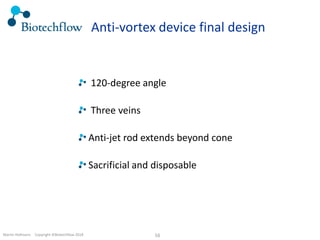 Martin Hofmann. Copyright ©Biotechflow 2018 16
Anti-vortex device final design
120-degree angle
Three veins
Anti-jet rod extends beyond cone
Sacrificial and disposable
 