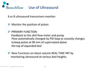 Martin Hofmann. Copyright ©Biotechflow 2018 24
Use of Ultrasound
6 or 8 ultrasound transceivers monitor:
Monitor the position of piston
PRIMARY FUNCTION:
Feedback to the skid flow meter and pump
Flow automatically changed by PID loop as viscosity changes
tokeep piston at 90 mm of supernatantabove
the top of expanded bed
New Functions on latest column REAL TIME PAT by
monitoring ultrasound at various bed heights.
 