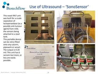 Martin Hofmann. Copyright ©Biotechflow 2018 28
Use of Ultrasound – ‘SonoSensor’
This novel IP67 unit
was built for a crude
separation of
lactoperoxidase (as a
possible anti-tumour
agent) from milk;
the sensors being
attached to a steel
tank.
This portable device
can be retro-fitted
onto any column,
pipework or vessel.
The output is 4-20
mV. This unit has 6
sensors but more, or
less are easily
possible.
 
