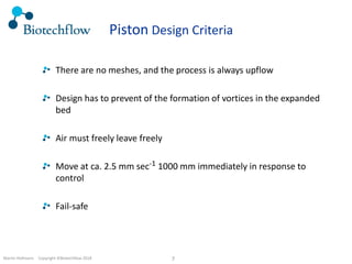 Martin Hofmann. Copyright ©Biotechflow 2018 7
Piston Design Criteria
There are no meshes, and the process is always upflow
Design has to prevent of the formation of vortices in the expanded
bed
Air must freely leave freely
Move at ca. 2.5 mm sec-1 1000 mm immediately in response to
control
Fail-safe
 