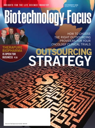 INSIGHTS FOR THE LIFE SCIENCE INDUSTRY                       DECEMBER 2008
                                                              Volume 11 Number 12




                                                               HOW TO CHOOSE
                                                       THE RIGHT OuTSOuRCInG
                                                          pROvIdERS fOR yOuR
                                                      OnCOlOGy ClInICal TRIalS
therapure
Biopharma
is open for                                        outsourcing
                                                   strategy
business p.20




  Publication Mail Registration Number: 40052410
 