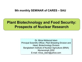 9th monthly SEMINAR of CARES – SAU



Plant Biotechnology and Food Security:
    Prospects of Nuclear Research


                       Dr. Mirza Mofazzal Islam
                        Dr. Mirza Mofazzal Islam
        Principal Scientific Officer, Plant Breeding Division and
        Principal Scientific Officer, Plant Breeding Division and
                     Head, Biotechnology Division
                      Head, Biotechnology Division
          Bangladesh Institute of Nuclear Agriculture (BINA)
           Bangladesh Institute of Nuclear Agriculture (BINA)
                            Mymensingh 2202
                             Mymensingh 2202
                   E-mail: mirza_islam@yahoo.com
                    E-mail: mirza_islam@yahoo.com
 