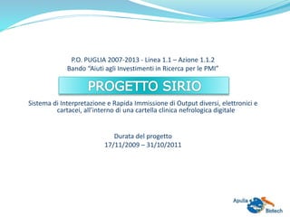 P.O. PUGLIA 2007-2013 - Linea 1.1 – Azione 1.1.2
Bando “Aiuti agli Investimenti in Ricerca per le PMI”
Sistema di Interpretazione e Rapida Immissione di Output diversi, elettronici e
cartacei, all’interno di una cartella clinica nefrologica digitale
Durata del progetto
17/11/2009 – 31/10/2011
 