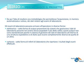  Da qui l’idea di studiare una metodologia che permettesse l’acquisizione, in maniera
automatizzata e veloce, dei dati relativi agli esami di laboratorio.
Gli esami di laboratorio possono arrivare all’operatore in diverse forme:
 elettronico – sotto forma di output provenienti da sistemi che gestiscono i dati di
laboratorio presenti nel centro stesso (ospedale il più delle volte); questi output non
sono standardizzati poiché il sistema di gestione dei dati di laboratorio all’interno di
una struttura ospedaliera o di dialisi può essere completamente diverso da quello di
un altro;
 cartaceo - sotto forma di referti di laboratorio che riportano i risultati degli esami
effettuati.
 