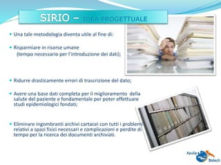  Una tale metodologia diventa utile al fine di:
 Risparmiare in risorse umane
(tempo necessario per l’introduzione dei dati);
 Ridurre drasticamente errori di trascrizione del dato;
 Avere una base dati completa per il miglioramento della
salute del paziente e fondamentale per poter effettuare
studi epidemiologici fondati;
 Eliminare ingombranti archivi cartacei con tutti i problemi
relativi a spazi fisici necessari e complicazioni e perdite di
tempo per la ricerca dei documenti archiviati.
 