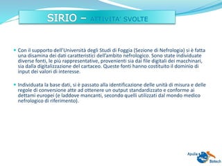  Con il supporto dell’Università degli Studi di Foggia (Sezione di Nefrologia) si è fatta
una disamina dei dati caratteristici dell’ambito nefrologico. Sono state individuate
diverse fonti, le più rappresentative, provenienti sia dai file digitali dei macchinari,
sia dalla digitalizzazione del cartaceo. Queste fonti hanno costituito il dominio di
input dei valori di interesse.
 Individuata la base dati, si è passato alla identificazione delle unità di misura e delle
regole di conversione atte ad ottenere un output standardizzato e conforme ai
dettami europei (e laddove mancanti, secondo quelli utilizzati dal mondo medico
nefrologico di riferimento).
 