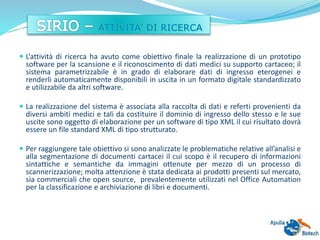  L’attività di ricerca ha avuto come obiettivo finale la realizzazione di un prototipo
software per la scansione e il riconoscimento di dati medici su supporto cartaceo; il
sistema parametrizzabile è in grado di elaborare dati di ingresso eterogenei e
renderli automaticamente disponibili in uscita in un formato digitale standardizzato
e utilizzabile da altri software.
 La realizzazione del sistema è associata alla raccolta di dati e referti provenienti da
diversi ambiti medici e tali da costituire il dominio di ingresso dello stesso e le sue
uscite sono oggetto di elaborazione per un software di tipo XML il cui risultato dovrà
essere un file standard XML di tipo strutturato.
 Per raggiungere tale obiettivo si sono analizzate le problematiche relative all’analisi e
alla segmentazione di documenti cartacei il cui scopo è il recupero di informazioni
sintattiche e semantiche da immagini ottenute per mezzo di un processo di
scannerizzazione; molta attenzione è stata dedicata ai prodotti presenti sul mercato,
sia commerciali che open source, prevalentemente utilizzati nel Office Automation
per la classificazione e archiviazione di libri e documenti.
 