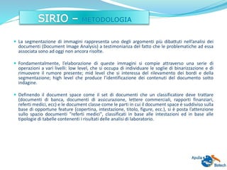  La segmentazione di immagini rappresenta uno degli argomenti più dibattuti nell’analisi dei
documenti (Document Image Analysis) a testimonianza del fatto che le problematiche ad essa
associata sono ad oggi non ancora risolte.
 Fondamentalmente, l’elaborazione di queste immagini si compie attraverso una serie di
operazioni a vari livelli: low level, che si occupa di individuare le soglie di binarizzazione e di
rimuovere il rumore presente; mid level che si interessa del rilevamento dei bordi e della
segmentazione; high level che produce l’identificazione dei contenuti del documento sotto
indagine.
 Definendo il document space come il set di documenti che un classificatore deve trattare
(documenti di banca, documenti di assicurazione, lettere commerciali, rapporti finanziari,
referti medici, ecc) e le document classe come le parti in cui il document space è suddiviso sulla
base di opportune feature (copertina, intestazione, titolo, figure, ecc.), si è posta l’attenzione
sullo spazio documenti "referti medici", classificati in base alle intestazioni ed in base alle
tipologie di tabelle contenenti i risultati delle analisi di laboratorio.
 