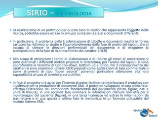  La realizzazione di un prototipo per questo caso di studio, che rappresenta l’oggetto della
ricerca, potrebbe essere esteso in sviluppi successivi a classi e documenti differenti.
 In particolare, il problema della trasformazione di tabelle e documenti medici in forma
cartacea ha richiesto lo studio e l’approfondimento della fase di analisi del layout, che si
occupa di stimare le direzioni preferenziali del documento e di eseguirne la
scomposizione della fase di riconoscimento dei caratteri (OCR)
 Allo scopo di ottimizzare i tempi di elaborazione e di ridurre gli errori di conversione si
sono esaminati i differenti metodi proposti in letteratura; per l’analisi del layout, si sono
approfondite le tecniche di tipo top-down, bottom-up e ibrido. Per il riconoscimento dei
caratteri si sono esaminati i diversi OCR proposti come applicazioni di tipo commerciale o
come strumenti di tipo “open source” ponendo particolare attenzione alla loro
espandibilità al caso di termini greci o cirillici.
 In fase di progetto si è agito con l’intento di poter facilmente interfacciare il prototipo con
il software per la produzione di documenti XML. Il prototipo sviluppato, in una prima fase,
effettua l’estrazione dei componenti fondamentali del documento (testo, figure, dati e
unità di misura), in una seconda fase eliminare le informazioni ritenute non utili per il
monitoraggio del paziente (figure), in una terza riconosce ed estrae le informazioni da
trasmettere e in una quarta e ultima fase le memorizza in un formato utilizzabile dal
motore interno XML.
 