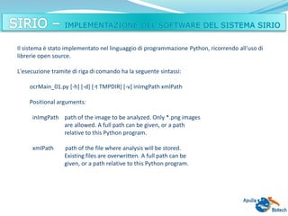 Il sistema è stato implementato nel linguaggio di programmazione Python, ricorrendo all'uso di
librerie open source.
L'esecuzione tramite di riga di comando ha la seguente sintassi:
ocrMain_01.py [-h] [-d] [-t TMPDIR] [-v] inImgPath xmlPath
Positional arguments:
inImgPath path of the image to be analyzed. Only *.png images
are allowed. A full path can be given, or a path
relative to this Python program.
xmlPath path of the file where analysis will be stored.
Existing files are overwritten. A full path can be
given, or a path relative to this Python program.
 