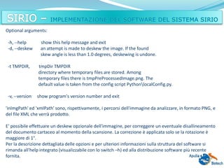 Optional arguments:
-h, --help show this help message and exit
-d, --deskew an attempt is made to deskew the image. If the found
skew angle is less than 1.0 degrees, deskewing is undone.
-t TMPDIR, tmpDir TMPDIR
directory where temporary files are stored. Among
temporary files there is tmpPreProcessedImage.png. The
default value is taken from the config script PythonlocalConfig.py.
-v, --version show program's version number and exit
'inImgPath' ed 'xmlPath' sono, rispettivamente, i percorsi dell'immagine da analizzare, in formato PNG, e
del file XML che verrà prodotto.
E' possibile effettuare un deskew opzionale dell'immagine, per correggere un eventuale disallineamento
del documento cartaceo al momento della scansione. La correzione è applicata solo se la rotazione è
maggiore di 1°.
Per la descrizione dettagliata delle opzioni e per ulteriori informazioni sulla struttura del software si
rimanda all'help integrato (visualizzabile con lo switch –h) ed alla distribuzione software più recente
fornita.
 
