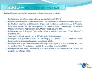  Realizzazione portale web aziendale: www.apuliabiotech.it/sirio
 Pubblicazione scientifica internazionale su “Instrumentation and Measurement” dell’IEEE
(Institute of Electrical and Electronics Engineers): F. Adamo, F. Attivissimo, A. Di Nisio: An
Integrated System for the Management of Medical Data, Proceedings of Medical
Measurements and Applications, Bari, Maggio 2011, pp. 241-245.
 Informativa per il Progetto Sirio sulla rivista scientifica nazionale “Tutto Misure” -
dicembre 2011.
 Sono stati realizzati incontri per la diffusione dei risultati presso:
 Convegno SIN (Società Italiana di Nefrologia) – Genova 21-24 settembre 2011:
Presentazione risultati del progetto e prototipo SIRIO.
 Convegno SIN-AL (Società Italiana di Nefrologia – sez. Apulo-Lucana) – Lucera (FG) 14 –
14 ottobre 2011: Presentazione risultati del progetto e prototipo SIRIO.
 Convegno di nefrologia - Milano dal 7 al 10 dicembre 2011: Presentazione risultati del
progetto e prototipo SIRIO.
Per la diffusione dei risultati sono state realizzate le seguenti attività:
 