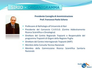 Presidente Consiglio di Amministrazione
Prof. Francesco Paolo Schena
 Professore di Nefrologia all’Università di Bari
 Presidente del Consorzio C.A.R.S.O. (Centro Addestramento
Ricerca Scientifica e Oncologica)
 Direttore del Centro Regionale Trapianti e Responsabile del
programma Trapianti di Organi della Regione Puglia
 Direttore del Centro Interregionale Trapianti (AIRT)
 Membro della Consulta Tecnica Nazionale
 Membro della Commissione Ricerca Scientifica Sanitaria
Nazionale
 