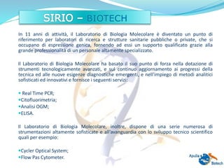 In 11 anni di attività, il Laboratorio di Biologia Molecolare è diventato un punto di
riferimento per laboratori di ricerca e strutture sanitarie pubbliche o private, che si
occupano di espressione genica, fornendo ad essi un supporto qualificato grazie alla
grande professionalità di un personale altamente specializzato.
Il Laboratorio di Biologia Molecolare ha basato il suo punto di forza nella dotazione di
strumenti tecnologicamente avanzati, e sul continuo aggiornamento ai progressi della
tecnica ed alle nuove esigenze diagnostiche emergenti, e nell'impiego di metodi analitici
sofisticati ed innovativi e fornisce i seguenti servizi:
 Real Time PCR;
Citofluorimetria;
Analisi OGM;
ELISA.
Il Laboratorio di Biologia Molecolare, inoltre, dispone di una serie numerosa di
strumentazioni altamente sofisticate e all’avanguardia con lo sviluppo tecnico scientifico
quali per esempio:
Cycler Optical System;
Flow Pas Cytometer.
 