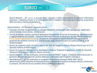 Apulia Biotech – ICT s.c.r.l. si occupa dello sviluppo e della promozione di supporti informatici
operativi. L'obiettivo finale è la realizzazione di un modello informatizzato integrato di gestione
della struttura medico/ospedaliera.
Apulia Biotech - ICT fornisce i seguenti servizi:
 Sviluppo siti web; Progettazione e sviluppo Database relazionali e per workgroup; Applicativi
web oriented, stand-alone, client/server.
 Servizi al mondo medico-sanitario attraverso l’erogazione di servizi di assistenza, manutenzione
e aggiornamento del SIGMA – Sistema Informatizzato per la Gestione dei dati Medici Avanzato
(http://www.sigmanephro.com ), un sistema sviluppato da Apulia Biotech che consente la
gestione dei pazienti uremici e in special modo degli emodializzati e la realizzazione di studi
epidemiologici.
 Servizi di supporto nella raccolta e analisi dei dati del Registro Italiano Biopsie Renali per la S.I.N.
(Società Italiana di Nefrologia).
 Servizi di supporto nella gestione del Registro Dialisi e Trapianti Pugliese per la SIN-AL (Società
Italiana di Nefrologia – Sezione Apulo-Lucana).
 Apulia Biotech - ICT ha realizzato, commissionato dall’AReS- Puglia, il Sistema Informativo per la
gestione dei dati dei pazienti uremici Albanesi nell’ambito del Progetto Interreg 3.
 ApuliaBiotech – ICT ha realizzato un progetto di Ricerca e Sviluppo (POR 2007-2013)
denominato SIRIO (Sistema di Interpretazione e Rapida Immissione di Output diversi, elettronici
e cartacei, all’interno di una cartella clinica nefrologica digitale)
 