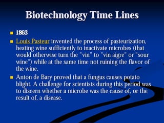 Biotechnology Time LinesBiotechnology Time Lines
nn 18631863
nn Louis PasteurLouis Pasteur invented the process of pasteurization,invented the process of pasteurization,
heating wine sufficiently to inactivate microbes (thatheating wine sufficiently to inactivate microbes (that
would otherwise turn the "would otherwise turn the "vinvin" to "" to "vinvin aigreaigre" or "sour" or "sour
wine") while at the same time not ruining the flavor ofwine") while at the same time not ruining the flavor of
the wine.the wine.
nn Anton deAnton de BaryBary proved that a fungus causes potatoproved that a fungus causes potato
blight. A challenge for scientists during this period wasblight. A challenge for scientists during this period was
to discern whether a microbe was the cause of, or theto discern whether a microbe was the cause of, or the
result of, a disease.result of, a disease.
 