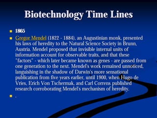 Biotechnology Time LinesBiotechnology Time Lines
nn 18651865
nn Gregor MendelGregor Mendel (1822(1822 -- 1884), an Augustinian monk, presented1884), an Augustinian monk, presented
his laws of heredity to the Natural Science Society inhis laws of heredity to the Natural Science Society in BrunnBrunn,,
Austria. Mendel proposed that invisible internal units ofAustria. Mendel proposed that invisible internal units of
information account for observable traits, and that theseinformation account for observable traits, and that these
"factors""factors" -- which later became known as geneswhich later became known as genes -- are passed fromare passed from
one generation to the next. Mendel's work remained unnoticed,one generation to the next. Mendel's work remained unnoticed,
languishing in the shadow of Darwin's more sensationallanguishing in the shadow of Darwin's more sensational
publication from five years earlier, until 1900, when Hugo depublication from five years earlier, until 1900, when Hugo de
VriesVries, Erich Von, Erich Von TschermakTschermak, and Carl, and Carl CorrensCorrens publishedpublished
research corroborating Mendel's mechanism of heredity.research corroborating Mendel's mechanism of heredity.
nn ..
 