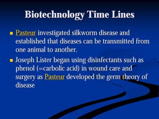 Biotechnology Time LinesBiotechnology Time Lines
nn PasteurPasteur investigated silkworm disease andinvestigated silkworm disease and
established that diseases can be transmitted fromestablished that diseases can be transmitted from
one animal to another.one animal to another.
nn Joseph Lister began using disinfectants such asJoseph Lister began using disinfectants such as
phenol (=carbolic acid) in wound care andphenol (=carbolic acid) in wound care and
surgery assurgery as PasteurPasteur developed the germ theory ofdeveloped the germ theory of
diseasedisease
 