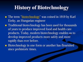 History of BiotechnologyHistory of Biotechnology
nn The term "The term "biotechnologybiotechnology" was coined in 1919 by Karl" was coined in 1919 by Karl
ErekyEreky, an Hungarian engineer, an Hungarian engineer
nn Traditional biotechnology has been used for thousandsTraditional biotechnology has been used for thousands
of years to produce improved food and health careof years to produce improved food and health care
products. Today, modern biotechnology enables us toproducts. Today, modern biotechnology enables us to
develop improved products more safely and moredevelop improved products more safely and more
rapidly than ever before.rapidly than ever before.
nn Biotechnology in one form or another has flourishedBiotechnology in one form or another has flourished
since prehistoric times.since prehistoric times.
 