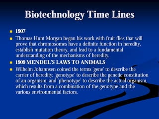 Biotechnology Time LinesBiotechnology Time Lines
nn 19071907
nn Thomas Hunt Morgan began his work with fruit flies that willThomas Hunt Morgan began his work with fruit flies that will
prove that chromosomes have a definite function in heredity,prove that chromosomes have a definite function in heredity,
establish mutation theory, and lead to a fundamentalestablish mutation theory, and lead to a fundamental
understanding of the mechanisms of heredity.understanding of the mechanisms of heredity.
nn 1909 MENDEL’S LAWS TO ANIMALS1909 MENDEL’S LAWS TO ANIMALS
nn WilhelmWilhelm JohannsenJohannsen coined the terms 'gene' to describe thecoined the terms 'gene' to describe the
carrier of heredity; 'genotype' to describe the genetic constitucarrier of heredity; 'genotype' to describe the genetic constitutiontion
of an organism; and 'phenotype' to describe the actual organism,of an organism; and 'phenotype' to describe the actual organism,
which results from a combination of the genotype and thewhich results from a combination of the genotype and the
various environmental factors.various environmental factors.
 