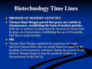 Biotechnology Time LinesBiotechnology Time Lines
nn 1910 BASIS OF MODERN GENETICS1910 BASIS OF MODERN GENETICS
nn Thomas Hunt Morgan proved that genes are carried onThomas Hunt Morgan proved that genes are carried on
chromosomes, establishing the basis of modern geneticschromosomes, establishing the basis of modern genetics..
With his coWith his co--workers, he pinpointed the location of various fruitworkers, he pinpointed the location of various fruit
fly genes on chromosomes, establishing the use of Drosophilafly genes on chromosomes, establishing the use of Drosophila
fruit flies to study heredity..fruit flies to study heredity..
nn 19111911
nn Thomas Hunt Morgan explained the separation of certainThomas Hunt Morgan explained the separation of certain
inherited characteristics that are usually linked as caused by tinherited characteristics that are usually linked as caused by thehe
breaking of chromosomes sometimes during the process of cellbreaking of chromosomes sometimes during the process of cell
division. Morgan began to map the positions of genes ondivision. Morgan began to map the positions of genes on
chromosomes of the fruit fly.chromosomes of the fruit fly.
 