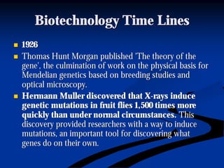 Biotechnology Time LinesBiotechnology Time Lines
nn 19261926
nn Thomas Hunt Morgan published 'The theory of theThomas Hunt Morgan published 'The theory of the
gene', the culmination of work on the physical basis forgene', the culmination of work on the physical basis for
Mendelian genetics based on breeding studies andMendelian genetics based on breeding studies and
optical microscopy.optical microscopy.
nn Hermann Muller discovered that XHermann Muller discovered that X--rays inducerays induce
genetic mutations in fruit flies 1,500 times moregenetic mutations in fruit flies 1,500 times more
quickly than under normal circumstances.quickly than under normal circumstances. ThisThis
discovery provided researchers with a way to inducediscovery provided researchers with a way to induce
mutations, an important tool for discovering whatmutations, an important tool for discovering what
genes do on their own.genes do on their own.
 