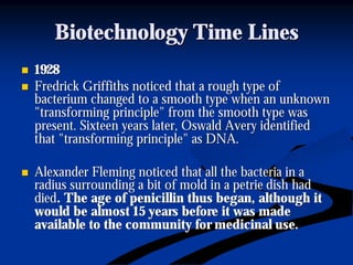 Biotechnology Time LinesBiotechnology Time Lines
nn 19281928
nn Fredrick Griffiths noticed that a rough type ofFredrick Griffiths noticed that a rough type of
bacterium changed to a smooth type when an unknownbacterium changed to a smooth type when an unknown
"transforming principle" from the smooth type was"transforming principle" from the smooth type was
present. Sixteen years later, Oswald Avery identifiedpresent. Sixteen years later, Oswald Avery identified
that "transforming principle" as DNA.that "transforming principle" as DNA.
nn Alexander Fleming noticed that all the bacteria in aAlexander Fleming noticed that all the bacteria in a
radius surrounding a bit of mold in aradius surrounding a bit of mold in a petriepetrie dish haddish had
dieddied. The age of penicillin thus began, although it. The age of penicillin thus began, although it
would be almost 15 years before it was madewould be almost 15 years before it was made
available to the community for medicinal use.available to the community for medicinal use.
 