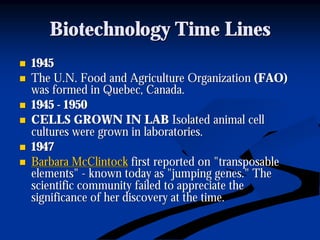 Biotechnology Time LinesBiotechnology Time Lines
nn 19451945
nn The U.N. Food and Agriculture OrganizationThe U.N. Food and Agriculture Organization (FAO)(FAO)
was formed in Quebec, Canada.was formed in Quebec, Canada.
nn 19451945 -- 19501950
nn CELLS GROWN IN LABCELLS GROWN IN LAB Isolated animal cellIsolated animal cell
cultures were grown in laboratories.cultures were grown in laboratories.
nn 19471947
nn Barbara McClintockBarbara McClintock first reported on "transposablefirst reported on "transposable
elements"elements" -- known today as "jumping genes." Theknown today as "jumping genes." The
scientific community failed to appreciate thescientific community failed to appreciate the
significance of her discovery at the time.significance of her discovery at the time.
 