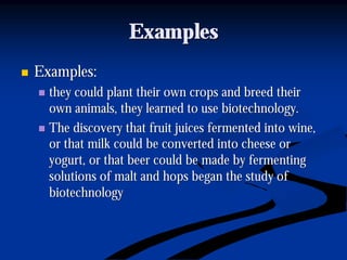 ExamplesExamples
nn Examples:Examples:
nn they could plant their own crops and breed theirthey could plant their own crops and breed their
own animals, they learned to use biotechnology.own animals, they learned to use biotechnology.
nn The discovery that fruit juices fermented into wine,The discovery that fruit juices fermented into wine,
or that milk could be converted into cheese oror that milk could be converted into cheese or
yogurt, or that beer could be made by fermentingyogurt, or that beer could be made by fermenting
solutions of malt and hops began the study ofsolutions of malt and hops began the study of
biotechnologybiotechnology
 